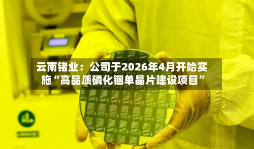 云南锗业：公司于2026年4月开始实施“高品质磷化铟单晶片建设项目”-第2张图片