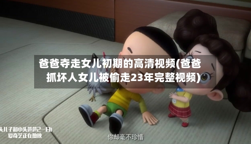 爸爸夺走女儿初期的高清视频(爸爸抓坏人女儿被偷走23年完整视频)-第2张图片