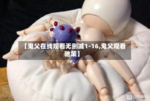 【鬼父在线观看无删减1-16,鬼父观看驰策】-第2张图片