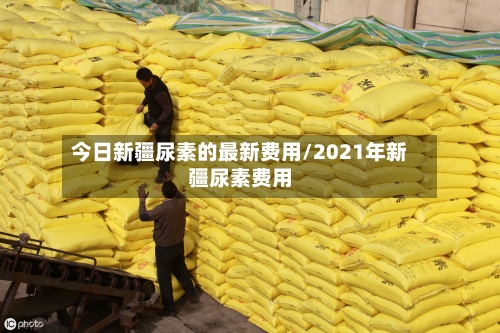 今日新疆尿素的最新费用/2021年新疆尿素费用