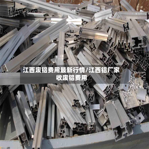 江西废铝费用最新行情/江西铝厂家收废铝费用