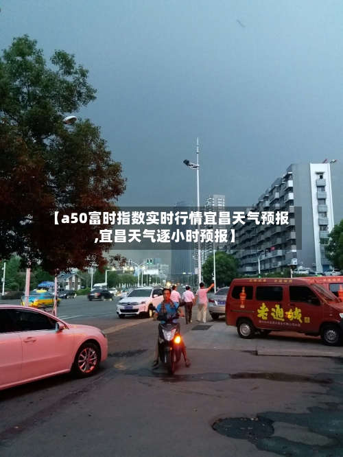 【a50富时指数实时行情宜昌天气预报,宜昌天气逐小时预报】-第3张图片