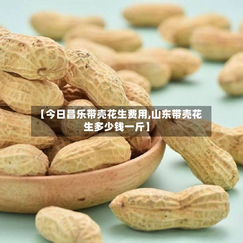 【今日昌乐带壳花生费用,山东带壳花生多少钱一斤】-第2张图片