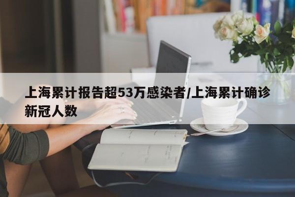 上海累计报告超53万感染者/上海累计确诊新冠人数