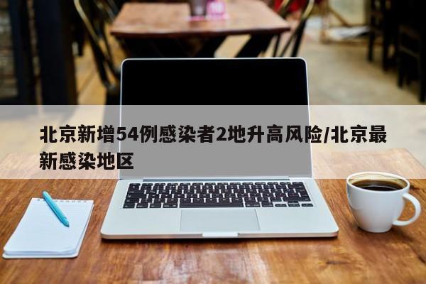 北京新增54例感染者2地升高风险/北京最新感染地区