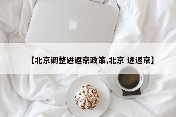 【北京调整进返京政策,北京 进返京】