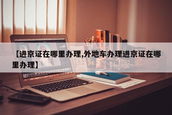 【进京证在哪里办理,外地车办理进京证在哪里办理】
