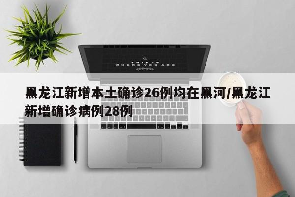 黑龙江新增本土确诊26例均在黑河/黑龙江新增确诊病例28例