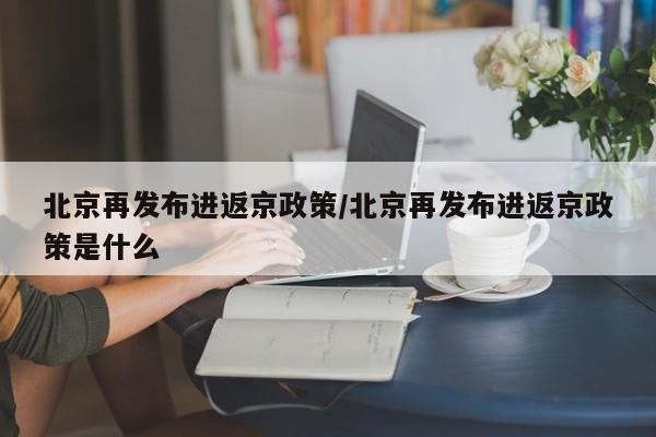 北京再发布进返京政策/北京再发布进返京政策是什么