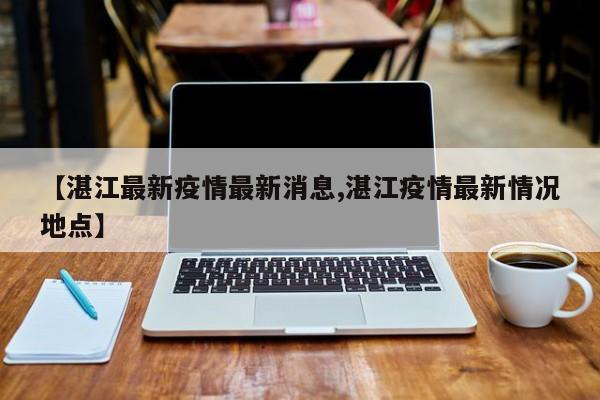 【湛江最新疫情最新消息,湛江疫情最新情况地点】