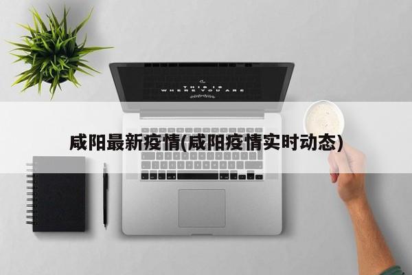 咸阳最新疫情(咸阳疫情实时动态)
