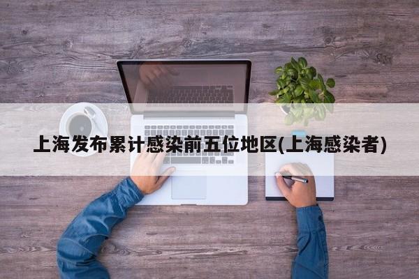 上海发布累计感染前五位地区(上海感染者)