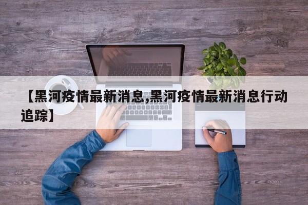 【黑河疫情最新消息,黑河疫情最新消息行动追踪】