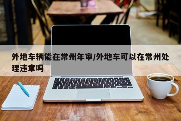 外地车辆能在常州年审/外地车可以在常州处理违章吗