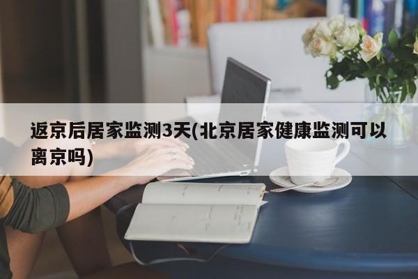 返京后居家监测3天(北京居家健康监测可以离京吗)