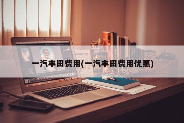 一汽丰田费用(一汽丰田费用优惠)