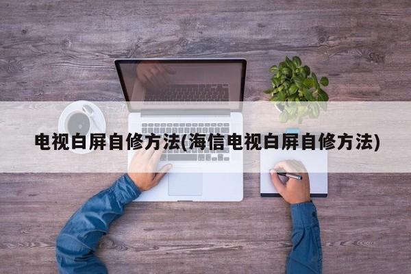 电视白屏自修方法(海信电视白屏自修方法)