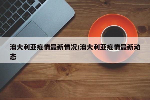澳大利亚疫情最新情况/澳大利亚疫情最新动态