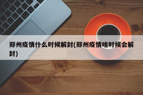 郑州疫情什么时候解封(郑州疫情啥时候会解封)