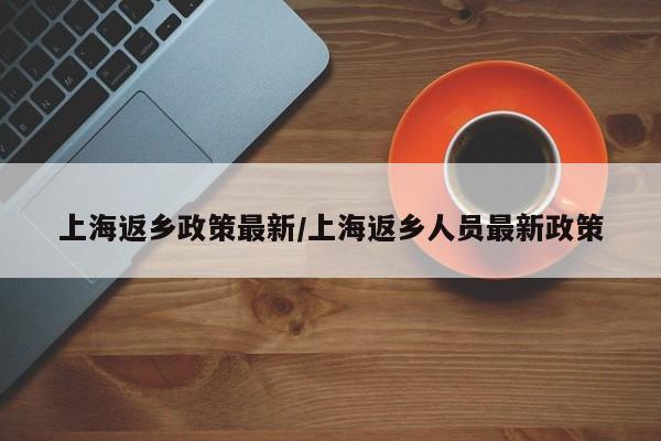 上海返乡政策最新/上海返乡人员最新政策